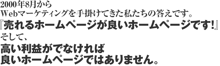 2000年8月からWebマーケティングを手掛けてきた私たちの答えです。『売れるホームページが良いホームページです!』そして、高い利益がでなければ良いホームページではありません。