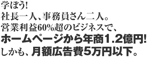 学ぼう!社長一人、事務員さん二人。営業利益60%超のビジネスで、ホームページから年商1.2億円!しかも、月額広告費5万円以下。