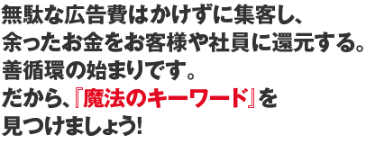 無駄な広告費はかけずに集客し、余ったお金をお客様や社員に還元する。善循環の始まりです。だから、『魔法のキーワード』を見つけましょう!