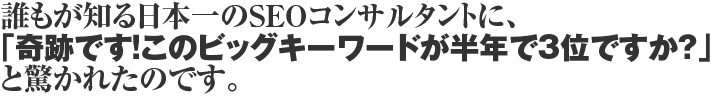 誰もが知る日本一のSEOコンサルタントに、「奇跡です!このビックキーワードが半年で3位ですか?」と驚かれたのです。