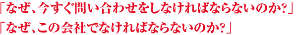 「なぜ、今すぐ問い合わせをしなければならないのか?」「なぜ、この会社でなければならないのか?」